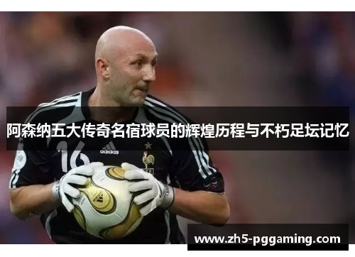 阿森纳五大传奇名宿球员的辉煌历程与不朽足坛记忆