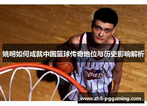 姚明如何成就中国篮球传奇地位与历史影响解析