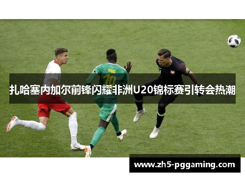 扎哈塞内加尔前锋闪耀非洲U20锦标赛引转会热潮