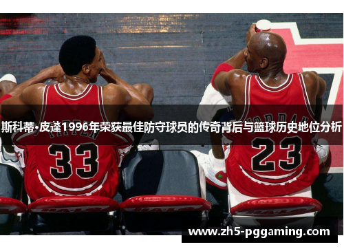 斯科蒂·皮蓬1996年荣获最佳防守球员的传奇背后与篮球历史地位分析