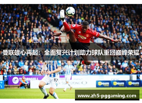曼联雄心再起：全面复兴计划助力球队重回巅峰荣耀
