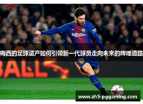 梅西的足球遗产如何引领新一代球员走向未来的辉煌道路 梅西的足球遗产如何引领新一代球员走向未来的辉煌道路