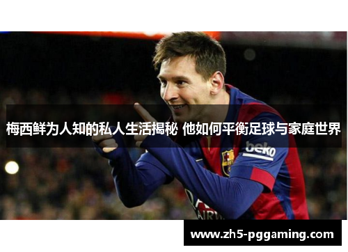 梅西鲜为人知的私人生活揭秘 他如何平衡足球与家庭世界