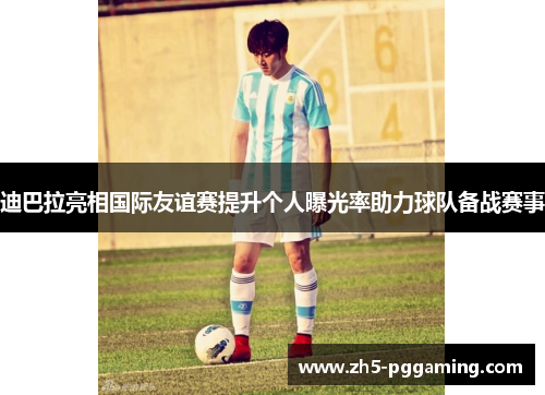 迪巴拉亮相国际友谊赛提升个人曝光率助力球队备战赛事